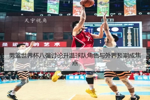 男篮世界杯八强讨论升温球队角色与外界预期成焦点