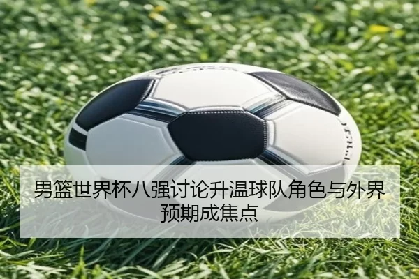 男篮世界杯八强讨论升温球队角色与外界预期成焦点