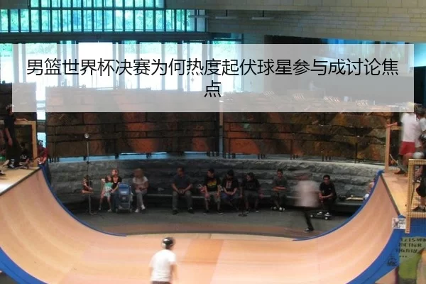 男篮世界杯决赛为何热度起伏球星参与成讨论焦点