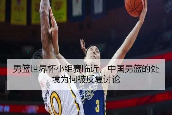 男篮世界杯小组赛临近，中国男篮的处境为何被反复讨论